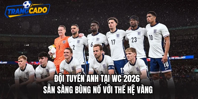 Đội Tuyển Anh Tại WC 2026 Sẵn Sàng Bùng Nổ Với Thế Hệ Vàng